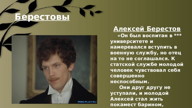 Берестовы  Алексей Берестов  «Он был воспитан в *** университете и намеревался вступить в военную службу, но отец на то не соглашался. К статской службе молодой человек чувствовал себя совершенно неспособным.   Они друг другу не уступали, и молодой Алексей стал жить покамест барином, отпустив усы на всякий случай». 