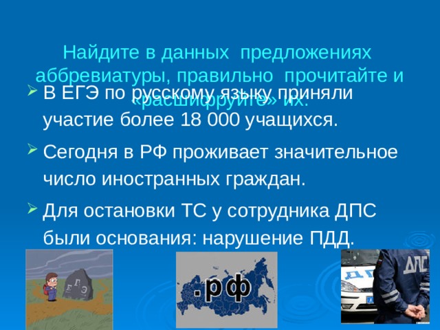  Найдите в данных предложениях аббревиатуры, правильно прочитайте и «расшифруйте» их:   В ЕГЭ по русскому языку приняли участие более 18 000 учащихся. Сегодня в РФ проживает значительное число иностранных граждан. Для остановки ТС у сотрудника ДПС были основания: нарушение ПДД.   