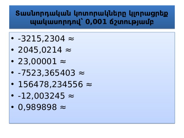 Տասնորդական կոտորակները կլորացրեք պակասորդով՝ 0,001 ճշտությամբ -3215,2304 ≈ 2045,0214 ≈ 23,00001 ≈ -7523,365403 ≈ 156478,234556 ≈ -12,003245 ≈ 0,989898 ≈ 