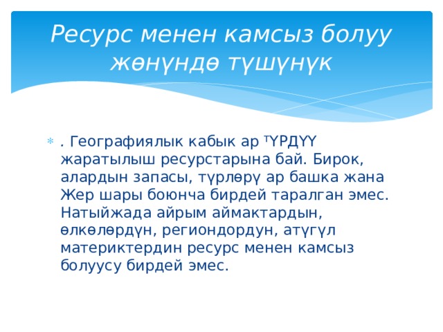 Ресурс менен камсыз болуу жөнүндө түшүнүк . Географиялык кабык ар Т ҮРДҮҮ жаратылыш ресурстарына бай. Бирок, алардын запасы, түрлөрү ар башка жана Жер шары боюнча бирдей таралган эмес. Натыйжада айрым аймактардын, өлкөлөрдүн, региондордун, атүгүл материктердин ресурс менен камсыз болуусу бирдей эмес. 