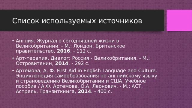 Список используемых источников Англия. Журнал о сегодняшней жизни в Великобритании. - М.: Лондон. Британское правительство,  2016 . - 112 c. Арт-терапия. Диалог: Россия - Великобритания. - М.: Островитянин,  2014 . - 292 c. Артемова, А. Ф. First Aid in English Language and Culture. Энциклопедия самообразования по английскому языку и страноведению Великобритании и США. Учебное пособие / А.Ф. Артемова, О.А. Леонович. - М.: АСТ, Астрель, Транзиткнига,  2014 . - 400 c. 