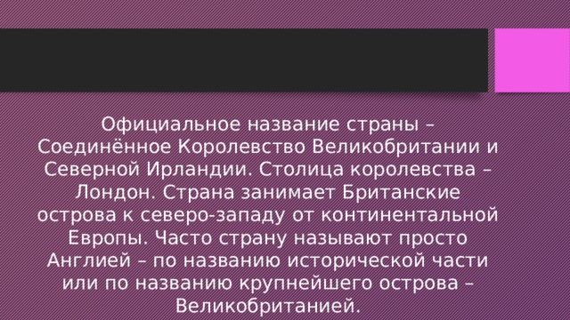 Официальное название страны – Соединённое Королевство Великобритании и Северной Ирландии. Столица королевства – Лондон. Страна занимает Британские острова к северо-западу от континентальной Европы. Часто страну называют просто Англией – по названию исторической части или по названию крупнейшего острова – Великобританией. 