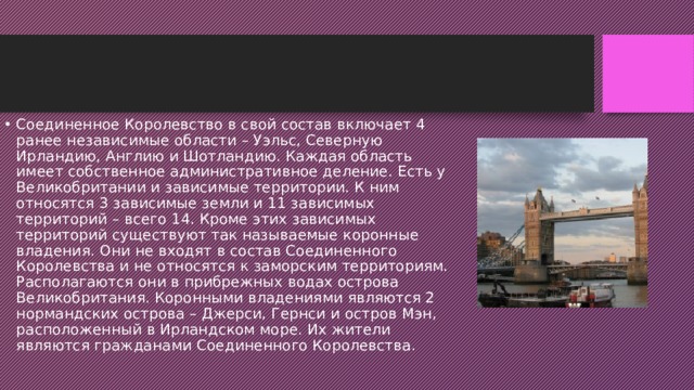Соединенное Королевство в свой состав включает 4 ранее независимые области – Уэльс, Северную Ирландию, Англию и Шотландию. Каждая область имеет собственное административное деление. Есть у Великобритании и зависимые территории. К ним относятся 3 зависимые земли и 11 зависимых территорий – всего 14. Кроме этих зависимых территорий существуют так называемые коронные владения. Они не входят в состав Соединенного Королевства и не относятся к заморским территориям. Располагаются они в прибрежных водах острова Великобритания. Коронными владениями являются 2 нормандских острова – Джерси, Гернси и остров Мэн, расположенный в Ирландском море. Их жители являются гражданами Соединенного Королевства.   