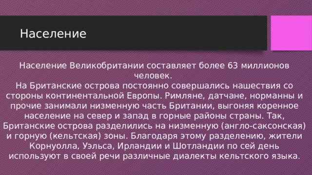 Население Население Великобритании составляет более 63 миллионов человек.   На Британские острова постоянно совершались нашествия со стороны континентальной Европы. Римляне, датчане, норманны и прочие занимали низменную часть Британии, выгоняя коренное население на север и запад в горные районы страны. Так, Британские острова разделились на низменную (англо-саксонская) и горную (кельтская) зоны. Благодаря этому разделению, жители Корнуолла, Уэльса, Ирландии и Шотландии по сей день используют в своей речи различные диалекты кельтского языка .   