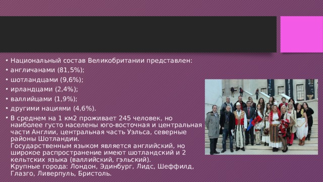 Национальный состав Великобритании представлен: англичанами (81,5%); шотландцами (9,6%); ирландцами (2,4%); валлийцами (1,9%); другими нациями (4,6%). В среднем на 1 км2 проживает 245 человек, но наиболее густо населены юго-восточная и центральная части Англии, центральная часть Уэльса, северные районы Шотландии.  Государственным языком является английский, но широкое распространение имеют шотландский и 2 кельтских языка (валлийский, гэльский).  Крупные города: Лондон, Эдинбург, Лидс, Шеффилд, Глазго, Ливерпуль, Бристоль.  