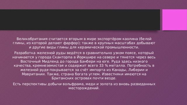 Великобритания считается вторым в мире экспортёром каолина (белой глины, из которой делают фарфор); также в крупных масштабах добывают и другие виды глины для керамической промышленности. Разработка железной руды ведётся в сравнительно узком поясе, который начинается у города Сканторпа в Йоркшире на севере и тянется через весь Восточный Мидленд до города Банбери на юге. Руда здесь низкого качества, кремнеземистая и содержит всего 33 % металла. Потребность в железной руде покрывается за счёт импорта из Канады, Либерии и Мавритании. Также, страна богата углем. Известняки имеются на Британских островах почти везде. Есть перспективы добычи вольфрама, меди и золота из вновь разведанных месторождений. 
