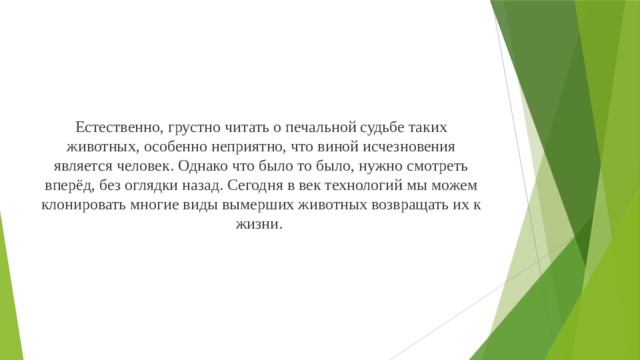 Естественно, грустно читать о печальной судьбе таких животных, особенно неприятно, что виной исчезновения является человек. Однако что было то было, нужно смотреть вперёд, без оглядки назад. Сегодня в век технологий мы можем клонировать многие виды вымерших животных возвращать их к жизни.     