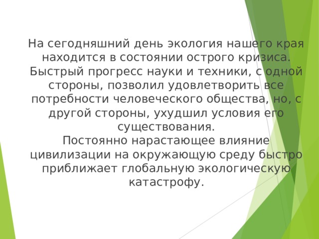 На сегодняшний день  экология наше го края находится в состоянии острого кризиса. Быстрый прогресс науки и техники , с одной стороны , позволил удовлетворить все потребности человеческого общества, но , с другой стороны , ухудшил условия его существования.  Постоянно нарастающее влияние цивилизации на окружающую среду быстро приближает глобальную экологическую катастрофу . 