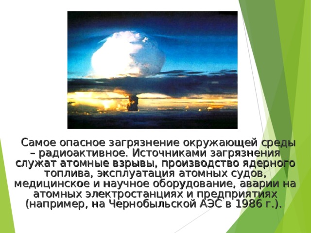 Самое опасное загрязнение окружающей среды – радиоактивное. Источниками загрязнения служат атомные взрывы, производство ядерного топлива, эксплуатация атомных судов, медицинское и научное оборудование, аварии на атомных электростанциях и предприятиях (например, на Чернобыльской АЭС в 1986 г.). 