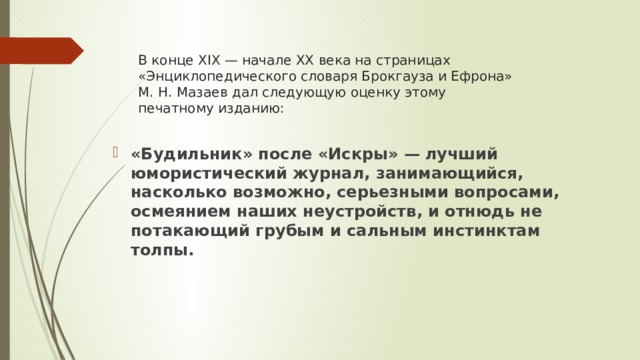 В конце XIX — начале XX века на страницах «Энциклопедического словаря Брокгауза и Ефрона» М. Н. Мазаев дал следующую оценку этому печатному изданию:    «Будильник» после «Искры» — лучший юмористический журнал, занимающийся, насколько возможно, серьезными вопросами, осмеянием наших неустройств, и отнюдь не потакающий грубым и сальным инстинктам толпы.     