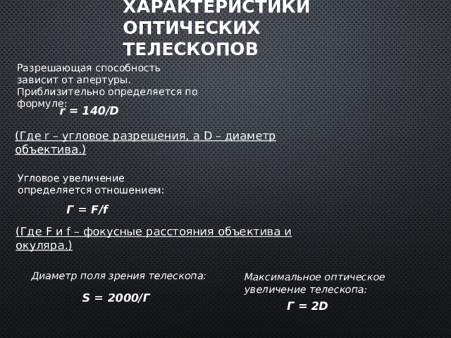 Характеристики оптических телескопов Разрешающая способность зависит от апертуры. Приблизительно определяется по формуле: r = 140/D (Где r – угловое разрешения, а D – диаметр объектива.) Угловое увеличение определяется отношением: Г = F/f (Где F и f – фокусные расстояния объектива и окуляра.) Диаметр поля зрения телескопа: Максимальное оптическое увеличение телескопа: S = 2000/Г Г = 2D 