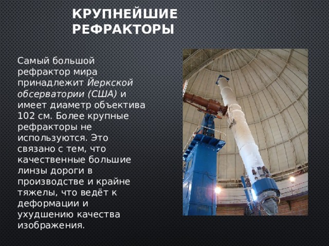 Крупнейшие рефракторы Самый большой рефрактор мира принадлежит Йеркской обсерватории (США) и имеет диаметр объектива 102 см. Более крупные рефракторы не используются. Это связано с тем, что качественные большие линзы дороги в производстве и крайне тяжелы, что ведёт к деформации и ухудшению качества изображения. 