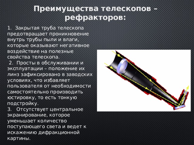 Преимущества телескопов – рефракторов: 1. Закрытая труба телескопа предотвращает проникновение внутрь трубы пыли и влаги, которые оказывают негативное воздействие на полезные свойства телескопа.  2. Просты в обслуживании и эксплуатации – положение их линз зафиксировано в заводских условиях, что избавляет пользователя от необходимости самостоятельно производить юстировку, то есть тонкую подстройку. 3. Отсутствует центральное экранирование, которое уменьшает количество поступающего света и ведет к искажению дифракционной картины. 