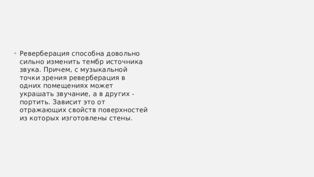 Реверберация способна довольно сильно изменить тембр источника звука. Причем, с музыкальной точки зрения реверберация в одних помещениях может украшать звучание, а в других - портить. Зависит это от отражающих свойств поверхностей из которых изготовлены стены. 