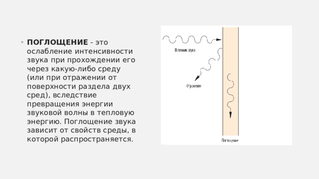 ПОГЛОЩЕНИЕ - это ослабление интенсивности звука при прохождении его через какую-либо среду (или при отражении от поверхности раздела двух сред), вследствие превращения энергии звуковой волны в тепловую энергию. Поглощение звука зависит от свойств среды, в которой распространяется. 