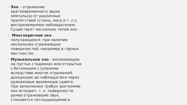 Эхо – отражение кратковременного звука (импульса) от различных препятствий (стены, леса и т. п.), воспринимаемое наблюдателем.   Существует несколько типов эхо:  Многократное эхо - получающееся: при наличии нескольких отражающих поверхностей, например в горных местностях. Музыкальное эхо - возникающее на пустых стадионах или открытых с бетонными ступенями вследствие многих отражений, доходящих до наблюдателя через одинаковые временные сдвиги. При заполнении трибун зрителями эхо исчезает, т. к. поверхности, ранее отражавшие звук, становятся поглощающимися.   