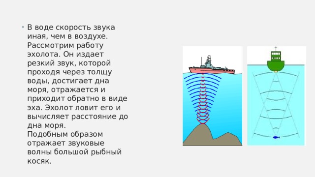В воде скорость звука иная, чем в воздухе. Рассмотрим работу эхолота. Он издает резкий звук, которой проходя через толщу воды, достигает дна моря, отражается и приходит обратно в виде эха. Эхолот ловит его и вычисляет расстояние до дна моря.  Подобным образом отражает звуковые волны большой рыбный косяк. 
