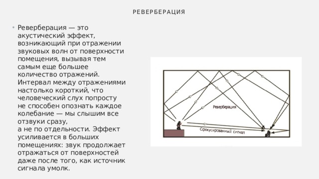 РЕВЕРБЕРАЦИЯ Реверберация — это акустический эффект, возникающий при отражении звуковых волн от поверхности помещения, вызывая тем самым еще большее количество отражений. Интервал между отражениями настолько короткий, что человеческий слух попросту не способен опознать каждое колебание — мы слышим все отзвуки сразу, а не по отдельности. Эффект усиливается в больших помещениях: звук продолжает отражаться от поверхностей даже после того, как источник сигнала умолк. 
