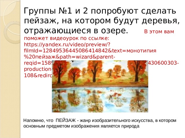 Группы №1 и 2 попробуют сделать пейзаж, на котором будут деревья, отражающиеся в озере. В этом вам поможет видеоурок по ссылке: https://yandex.ru/video/preview/?filmId=12849536445086414842&text= монотипия%20пейзаж& path=wizard&parent-reqid=1589526142700220-1298104549042253430600303-production-app-host-man-web-yp-108&redircnt=1589526201.1 Напомню, что ПЕЙЗАЖ - жанр изобразительного искусства, в котором основным предметом изображения является природа 