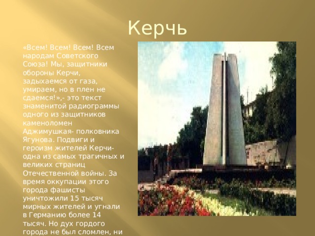 Керчь «Всем! Всем! Всем! Всем народам Советского Союза! Мы, защитники обороны Керчи, задыхаемся от газа, умираем, но в плен не сдаемся!»,- это текст знаменитой радиограммы одного из защитников каменоломен Аджимушкая- полковника Ягунова. Подвиги и героизм жителей Керчи- одна из самых трагичных и великих страниц Отечественной войны. За время оккупации этого города фашисты уничтожили 15 тысяч мирных жителей и угнали в Германию более 14 тысяч. Но дух гордого города не был сломлен, ни смотря ни на что 