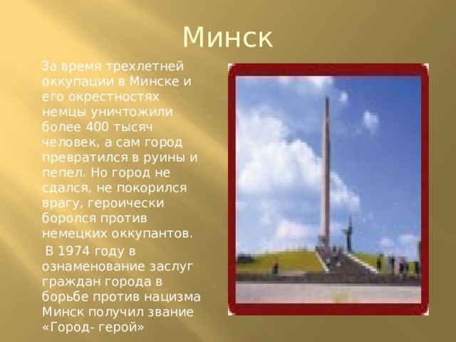 Минск  За время трехлетней оккупации в Минске и его окрестностях немцы уничтожили более 400 тысяч человек, а сам город превратился в руины и пепел. Но город не сдался, не покорился врагу, героически боролся против немецких оккупантов.  В 1974 году в ознаменование заслуг граждан города в борьбе против нацизма Минск получил звание «Город- герой» 