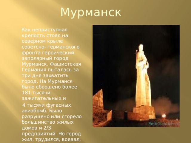Мурманск  Как неприступная крепость стоял на северном крыле советско- германского фронта героический заполярный город Мурманск. Фашистская Германия пыталась за три дня захватить город. На Мурманск было сброшено более 181 тысячи зажигательных и  4 тысячи фугасных авиабомб. Было разрушено или сгорело большинство жилых домов и 2/3 предприятий. Но город жил, трудился, воевал. 