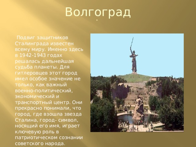 Волгоград .  Подвиг защитников Сталинграда известен всему миру. Именно здесь в 1942-1943 годах решалась дальнейшая судьба планеты. Для гитлеровцев этот город имел особое значение не только, как важный военно-политический, экономический и транспортный центр. Они прекрасно понимали, что город, где взошла звезда Сталина, город- символ, носящий его имя, играет ключевую роль в патриотическом сознании советского народа. 
