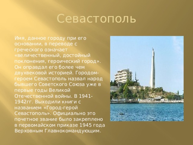  Севастополь Имя, данное городу при его основании, в переводе с греческого означает «величественный, достойный поклонения, героический город». Он оправдал его более чем двухвековой историей. Городом-героем Севастополь назвал народ бывшего Советского Союза уже в первые годы Великой Отечественной войны. В 1941-1942гг. Выходили книги с названием «Город-герой Севастополь». Официально это почетное звание было закреплено в первомайском приказе 1945 года Верховным Главнокомандующим. 