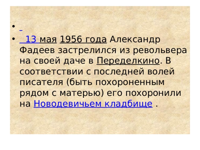  13 мая   1956 года  Александр Фадеев застрелился из револьвера на своей даче в  Переделкино . В соответствии с последней волей писателя (быть похороненным рядом с матерью) его похоронили на  Новодевичьем кладбище  . 
