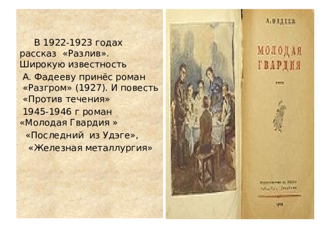  В 1922-1923 годах рассказ «Разлив». Широкую известность  А. Фадееву принёс роман  «Разгром» (1927). И повесть «Против течения»   1945-1946 г роман «Молодая Гвардия »  «Последний из Удэге»,  «Железная металлургия» 
