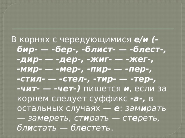 В корнях с чередующимися  е/и (-бир- — -бер-, -блист- — -блест-, -дир- — -дер-, -жиг- — -жег-, -мир- — -мер-, -пир- — -пер-, -стил- — -стел-, -тир- — -тер-, -чит- — -чет-)  пишется  и , если за корнем следует суффикс  -а-,  в остальных случаях —  е :  зам и рать — зам е реть, ст и рать — ст е реть, бл и стать — бл е стеть . 