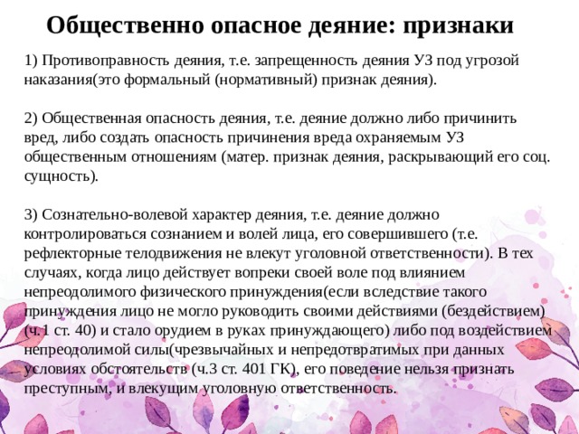 Общественно опасное деяние: признаки 1) Противоправность деяния, т.е. запрещенность деяния УЗ под угрозой наказания(это формальный (нормативный) признак деяния). 2) Общественная опасность деяния, т.е. деяние должно либо причинить вред, либо создать опасность причинения вреда охраняемым УЗ общественным отношениям (матер. признак деяния, раскрывающий его соц. сущность). 3) Сознательно-волевой характер деяния, т.е. деяние должно контролироваться сознанием и волей лица, его совершившего (т.е. рефлекторные телодвижения не влекут уголовной ответственности). В тех случаях, когда лицо действует вопреки своей воле под влиянием непреодолимого физического принуждения(если вследствие такого принуждения лицо не могло руководить своими действиями (бездействием) (ч.1 ст. 40) и стало орудием в руках принуждающего) либо под воздействием непреодолимой силы(чрезвычайных и непредотвратимых при данных условиях обстоятельств (ч.3 ст. 401 ГК), его поведение нельзя признать преступным, и влекущим уголовную ответственность. 