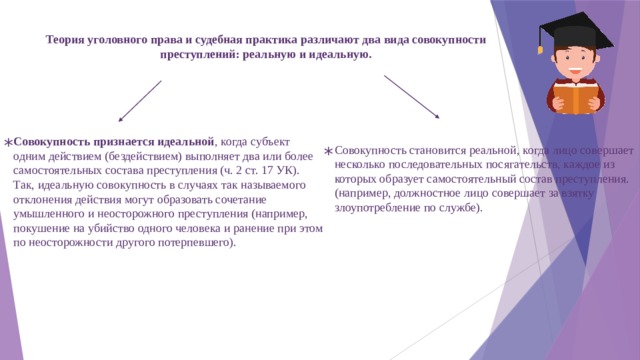 Теория уголовного права и судебная практика различают два вида совокупности преступлений: реальную и идеальную. Совокупность признается идеальной , когда субъект одним дей­ствием (бездействием) выполняет два или более самостоятельных состава преступления (ч. 2 ст. 17 УК). Так, идеальную совокуп­ность в случаях так называемого отклонения действия могут обра­зовать сочетание умышленного и неосторожного преступления (например, покушение на убийство одного человека и ранение при этом по неосторожности другого потерпевшего). * Совокупность становится реальной, когда лицо совершает несколько последовательных посягательств, каждое из которых образует самостоятельный состав преступления. (например, дол­жностное лицо совершает за взятку злоупотребление по службе). * 