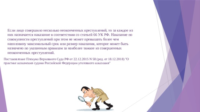 Если лицо совершило несколько неоконченных преступлений, то за каждое из них назначается наказание в соответствии со статьей 66 УК РФ. Наказание по совокупности преступлений при этом не может превышать более чем наполовину максимальный срок или размер наказания, которое может быть назначено по указанным правилам за наиболее тяжкое из совершенных неоконченных преступлений. Постановление Пленума Верховного Суда РФ от 22.12.2015 N 58 (ред. от 18.12.2018) 