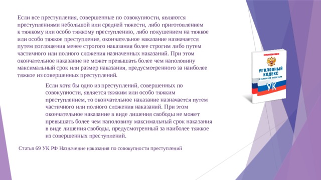 Если все преступления, совершенные по совокупности, являются преступлениями небольшой или средней тяжести, либо приготовлением к тяжкому или особо тяжкому преступлению, либо покушением на тяжкое или особо тяжкое преступление, окончательное наказание назначается путем поглощения менее строгого наказания более строгим либо путем частичного или полного сложения назначенных наказаний. При этом окончательное наказание не может превышать более чем наполовину максимальный срок или размер наказания, предусмотренного за наиболее тяжкое из совершенных преступлений. Если хотя бы одно из преступлений, совершенных по совокупности, является тяжким или особо тяжким преступлением, то окончательное наказание назначается путем частичного или полного сложения наказаний. При этом окончательное наказание в виде лишения свободы не может превышать более чем наполовину максимальный срок наказания в виде лишения свободы, предусмотренный за наиболее тяжкое из совершенных преступлений.   Статья 69 УК РФ Назначение наказания по совокупности преступлений 