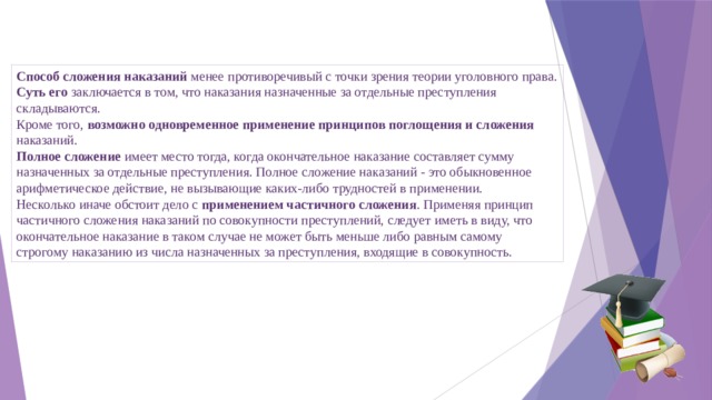 Способ сложения наказаний менее противоречивый с точки зрения теории уголовного права. Суть его заключается в том, что наказания назначенные за отдельные преступления складываются. Кроме того, возможно одновременное применение принципов поглощения и сложения наказаний. Полное сложение имеет место тогда, когда окончательное наказание составляет сумму назначенных за отдельные преступления. Полное сложение наказаний - это обыкновенное арифметическое действие, не вызывающие каких-либо трудностей в применении. Несколько иначе обстоит дело с применением частичного сложения . Применяя принцип частичного сложения наказаний по совокупности преступлений, следует иметь в виду, что окончательное наказание в таком случае не может быть меньше либо равным самому строгому наказанию из числа назначенных за преступления, входящие в совокупность. 