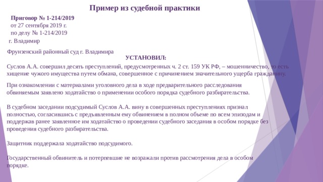 Пример из судебной практики Приговор № 1-214/2019 от 27 сентября 2019 г. по делу № 1-214/2019 г. Владимир   Фрунзенский районный суд г. Владимира УСТАНОВИЛ: Суслов А.А. совершил десять преступлений, предусмотренных ч. 2 ст. 159 УК РФ, – мошенничество, то есть хищение чужого имущества путем обмана, совершенное с причинением значительного ущерба гражданину.   При ознакомлении с материалами уголовного дела в ходе предварительного расследования обвиняемым заявлено ходатайство о применении особого порядка судебного разбирательства.   В судебном заседании подсудимый Суслов А.А. вину в совершенных преступлениях признал полностью, согласившись с предъявленным ему обвинением в полном объеме по всем эпизодам и поддержав ранее заявленное им ходатайство о проведении судебного заседания в особом порядке без проведения судебного разбирательства.   Защитник поддержала ходатайство подсудимого.   Государственный обвинитель и потерпевшие не возражали против рассмотрения дела в особом порядке.   