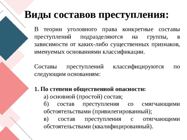 Виды составов преступления: В теории уголовного права конкретные составы преступлений подразделяются на группы, в зависимости от каких-либо существенных признаков, именуемых основаниями классификации. Составы преступлений классифицируются по следующим основаниям: 1. По степени общественной опасности: а) основной (простой) состав; б) состав преступления со смягчающими обстоятельствами (привилегированный); в) состав преступления с отягчающими обстоятельствами (квалифицированный). 