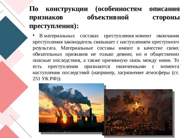 По конструкции (особенностям описания признаков объективной стороны преступления):  В материальных составах преступления момент окончания преступления законодатель связывает с наступлением преступного результата. Материальные составы имеют в качестве своих обязательных признаков не только деяние, но и общественно опасные последствия, а также причинную связь между ними. То есть преступления признаются оконченными с момента наступления последствий (например, загрязнение атмосферы (ст. 251 УК РФ)). 