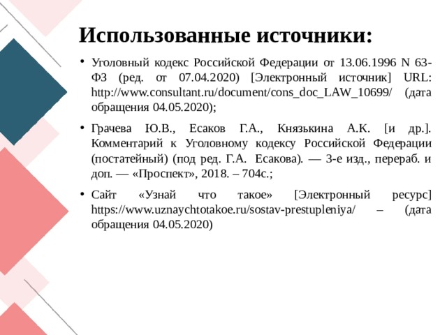 Использованные источники: Уголовный кодекс Российской Федерации от 13.06.1996 N 63-ФЗ (ред. от 07.04.2020) [Электронный источник] URL: http://www.consultant.ru/document/cons_doc_LAW_10699/ (дата обращения 04.05.2020); Грачева Ю.В., Есаков Г.А., Князькина А.К. [и др.]. Комментарий к Уголовному кодексу Российской Федерации (постатейный) (под ред. Г.А.  Есакова). — 3-е изд., перераб. и доп. — «Проспект», 2018. – 704с.; Сайт «Узнай что такое» [Электронный ресурс] https://www.uznaychtotakoe.ru/sostav-prestupleniya/ – (дата обращения 04.05.2020) 