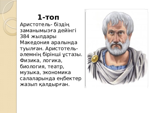  1-топ  Аристотель- біздің заманымызға дейінгі 384 жылдары Македония аралында туылған. Аристотель-әлемнің бірінші ұстазы. Физика, логика, биология, театр, музыка, экономика салаларында еңбектер жазып қалдырған.   