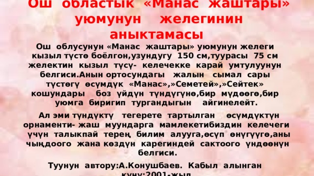 Ош областык «Манас жаштары» уюмунун желегинин аныктамасы Ош облусунун «Манас жаштары» уюмунун желеги кызыл түстө боёлгон,узундугу 150 см,туурасы 75 см желектин кызыл түсү- келечекке карай умтулуунун белгиси.Анын ортосундагы жалын сымал сары түстөгү өсүмдүк «Манас»,»Семетей»,»Сейтек» кошундары боз үйдүн түндүгүнө,бир мүдөөгө,бир уюмга биригип тургандыгын айгинелейт.  Ал эми түндүктү тегерете тартылган өсүмдүктүн орнаменти- жаш муундарга мамлекетибиздин келечеги үчүн талыкпай терең билим алууга,өсүп өнүгүүгө,аны чыңдоого жана көздүн карегиндей сактоого үндөөнүн белгиси. Туунун автору:А.Конушбаев. Кабыл алынган күнү:2001-жыл 