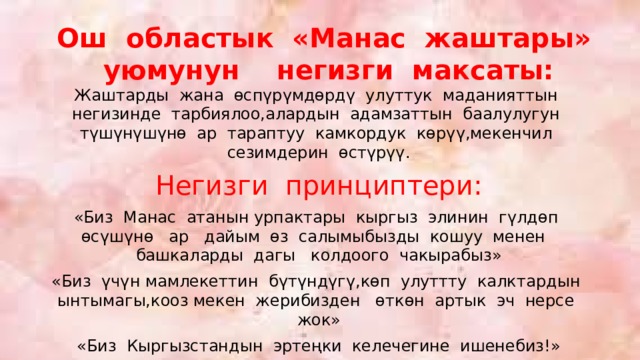 Ош областык «Манас жаштары» уюмунун негизги максаты: Жаштарды жана өспүрүмдөрдү улуттук маданияттын негизинде тарбиялоо,алардын адамзаттын баалулугун түшүнүшүнө ар тараптуу камкордук көрүү,мекенчил сезимдерин өстүрүү. Негизги принциптери: «Биз Манас атанын урпактары кыргыз элинин гүлдөп өсүшүнө ар дайым өз салымыбызды кошуу менен башкаларды дагы колдоого чакырабыз» «Биз үчүн мамлекеттин бүтүндүгү,көп улуттту калктардын ынтымагы,кооз мекен жерибизден өткөн артык эч нерсе жок» «Биз Кыргызстандын эртеңки келечегине ишенебиз!» 