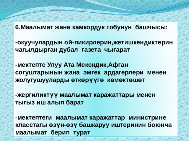 6.Маалымат жана камкордук тобунун башчысы:  -окуучулардын ой-пикирлерин,жетишкендиктерин чагылдырган дубал газета чыгарат  -мектепте Улуу Ата Мекендик,Афган согуштарынын жана эмгек ардагерлери менен жолугушууларды өткөрүүгө көмөктөшөт  -жергиликтүү маалымат каражаттары менен тыгыз иш алып барат  -мектептеги маалымат каражаттар министрине класстагы өзүн-өзү башкаруу иштеринин боюнча маалымат берип турат 