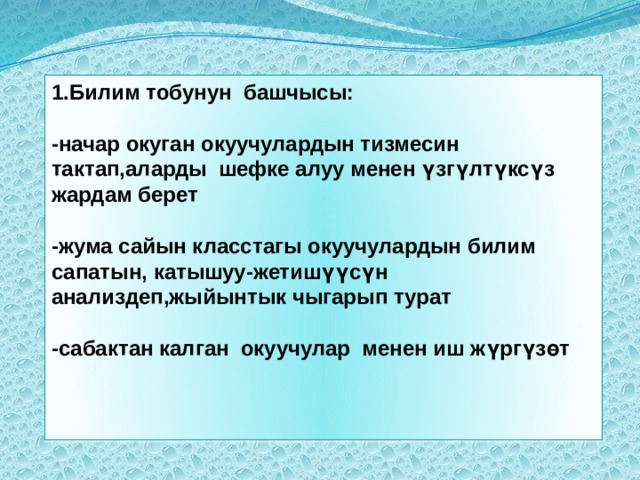 1.Билим тобунун башчысы:  -начар окуган окуучулардын тизмесин тактап,аларды шефке алуу менен үзгүлтүксүз жардам берет  -жума сайын класстагы окуучулардын билим сапатын, катышуу-жетишүүсүн анализдеп,жыйынтык чыгарып турат  -сабактан калган окуучулар менен иш жүргүзөт 