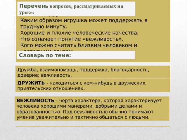 Перечень вопросов, рассматриваемых на уроке: Что такое дружба. Каким образом игрушка может поддержать в трудную минуту. Хорошие и плохие человеческие качества. Что означает понятие «вежливость». Кого можно считать близким человеком и настоящим другом. Словарь по теме: Дружба, взаимопомощь, поддержка, благодарность, доверие; вежливость, ДРУЖИТЬ - находиться с кем-нибудь в дружеских, приятельских отношениях. ВЕЖЛИВОСТЬ - черта характера, которая характеризует человека хорошими манерами, добрыми делами и образованностью. Под вежливостью обычно понимают умение уважительно и тактично общаться с людьми. 