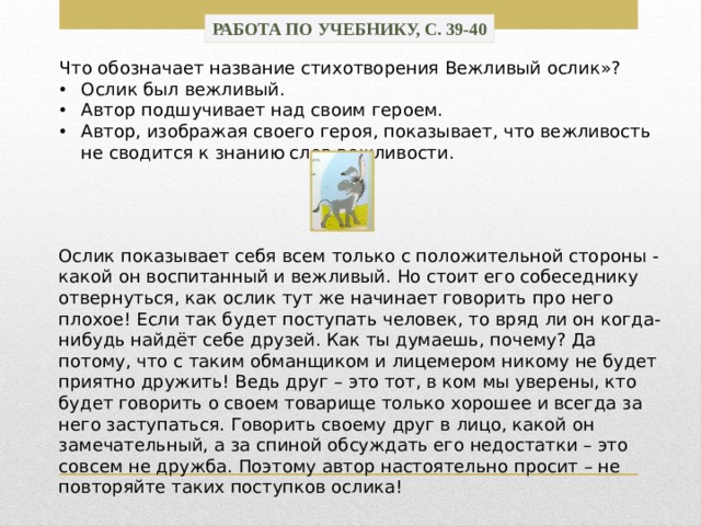 Работа по учебнику, с. 39-40 Что обозначает название стихотворения Вежливый ослик»? Ослик был вежливый. Автор подшучивает над своим героем. Автор, изображая своего героя, показывает, что вежливость не сводится к знанию слов вежливости. Ослик показывает себя всем только с положительной стороны - какой он воспитанный и вежливый. Но стоит его собеседнику отвернуться, как ослик тут же начинает говорить про него плохое! Если так будет поступать человек, то вряд ли он когда-нибудь найдёт себе друзей. Как ты думаешь, почему? Да потому, что с таким обманщиком и лицемером никому не будет приятно дружить! Ведь друг – это тот, в ком мы уверены, кто будет говорить о своем товарище только хорошее и всегда за него заступаться. Говорить своему друг в лицо, какой он замечательный, а за спиной обсуждать его недостатки – это совсем не дружба. Поэтому автор настоятельно просит – не повторяйте таких поступков ослика! 