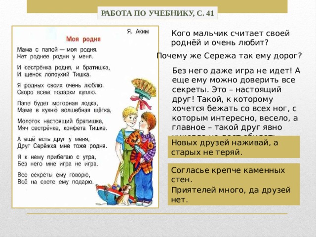 Работа по учебнику, с. 41 Кого мальчик считает своей роднёй и очень любит? Почему же Сережа так ему дорог? Без него даже игра не идет! А еще ему можно доверить все секреты. Это – настоящий друг! Такой, к которому хочется бежать со всех ног, с которым интересно, весело, а главное – такой друг явно никогда не даст обидеть своего товарища. Новых друзей наживай, а старых не теряй. Согласье крепче каменных стен. Приятелей много, да друзей нет. 