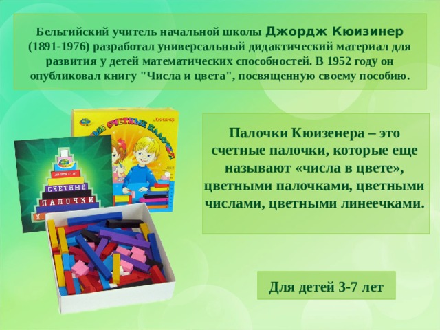 Бельгийский учитель начальной школы Джордж Кюизинер (1891-1976) разработал универсальный дидактический материал для развития у детей математических способностей. В 1952 году он опубликовал книгу 