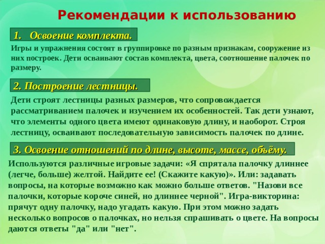 Рекомендации к использованию Освоение комплекта. Игры и упражнения состоят в группировке по разным признакам, сооружение из них построек. Дети осваивают состав комплекта, цвета, соотношение палочек по размеру. 2. Построение лестницы. Дети строят лестницы разных размеров, что сопровождается рассматриванием палочек и изучением их особенностей. Так дети узнают, что элементы одного цвета имеют одинаковую длину, и наоборот. Строя лестницу, осваивают последовательную зависимость палочек по длине. 3. Освоение отношений по длине, высоте, массе, объёму. Используются различные игровые задачи: «Я спрятала палочку длиннее (легче, больше) желтой. Найдите ее! (Скажите какую)». Или: задавать вопросы, на которые возможно как можно больше ответов. 